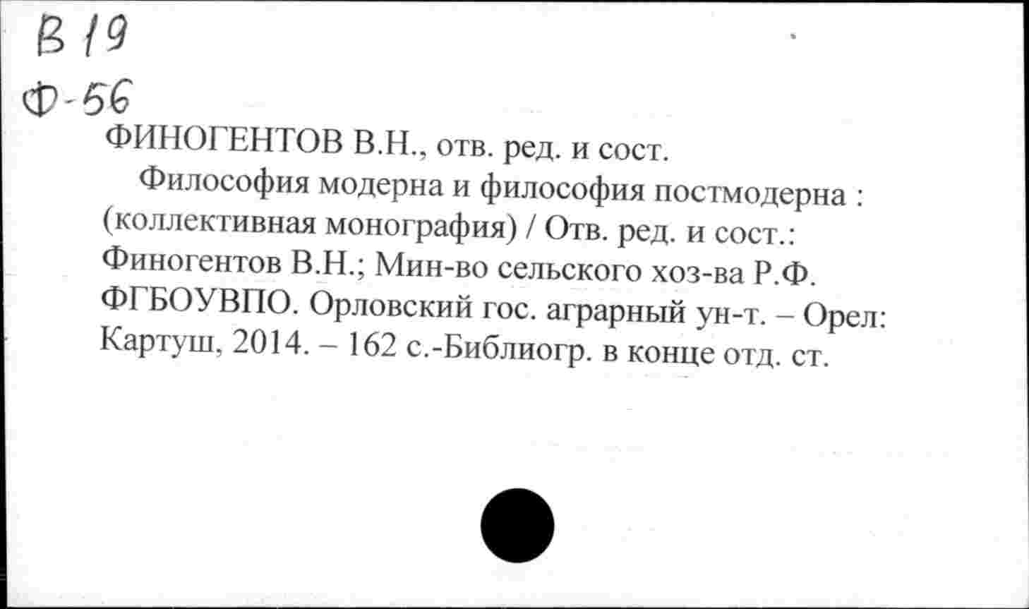 ﻿19
-б€
ФИНОГЕНТОВ В.Н., отв. ред. и сост.
Философия модерна и философия постмодерна : (коллективная монография) / Отв. ред. и сост.: Финогентов В.Н.; Мин-во сельского хоз-ва Р.Ф. ФГБОУВПО. Орловский гос. аграрный ун-т. - Орел: Картуш, 2014. — 162 с.-Библиогр. в конце отд. ст.